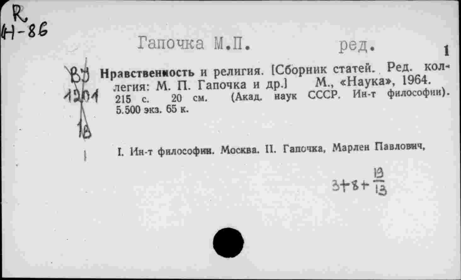 ﻿Тапочка М.П.	ред. j
Нравственность и религия. {Сборник статей. Ред. кол" легия: М. П. Тапочка и др.) М., «Наука», 1964.
215 с. 20 см. (Акад, наук СССР. Ин-т философии). 5.500 экз. 65 к.
I. Ин-т философии. Москва. II. Тапочка, Марлен Павлович,
13